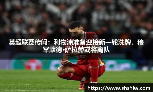 英超联赛传闻：利物浦准备迎接新一轮洗牌，穆罕默德·萨拉赫或将离队
