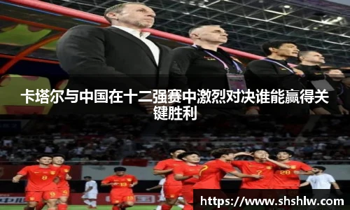 卡塔尔与中国在十二强赛中激烈对决谁能赢得关键胜利