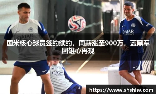 国米核心球员签约续约，周薪涨至900万，蓝黑军团雄心再现